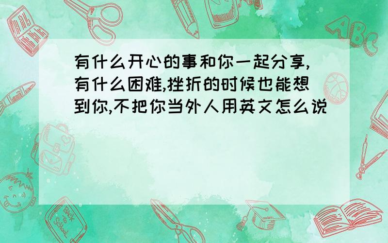 有什么开心的事和你一起分享,有什么困难,挫折的时候也能想到你,不把你当外人用英文怎么说