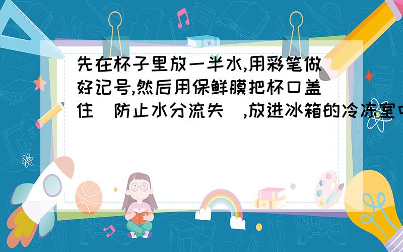 先在杯子里放一半水,用彩笔做好记号,然后用保鲜膜把杯口盖住(防止水分流失),放进冰箱的冷冻室中.三个小时后,取出杯子,你