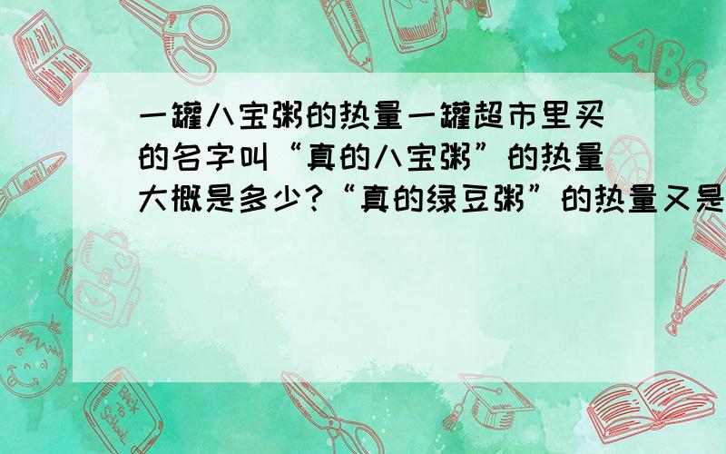 一罐八宝粥的热量一罐超市里买的名字叫“真的八宝粥”的热量大概是多少?“真的绿豆粥”的热量又是多少呢?