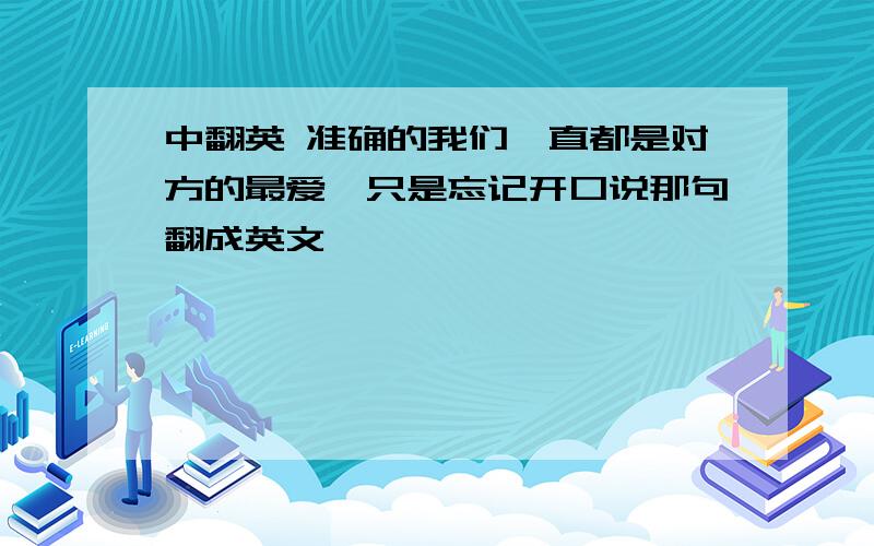 中翻英 准确的我们一直都是对方的最爱,只是忘记开口说那句翻成英文