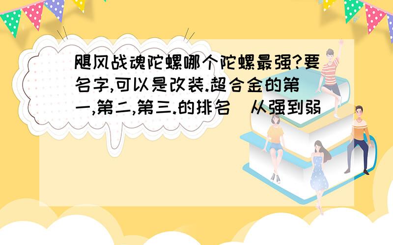 飓风战魂陀螺哪个陀螺最强?要名字,可以是改装.超合金的第一,第二,第三.的排名（从强到弱