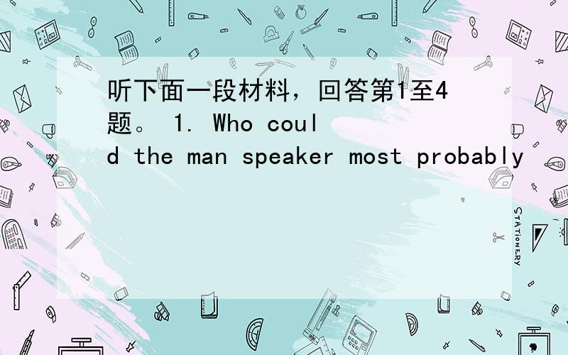 听下面一段材料，回答第1至4题。 1. Who could the man speaker most probably