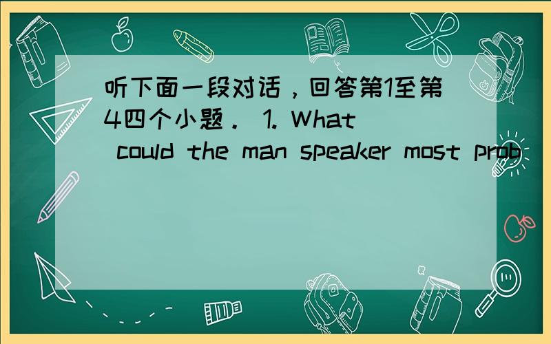 听下面一段对话，回答第1至第4四个小题。 1. What could the man speaker most prob