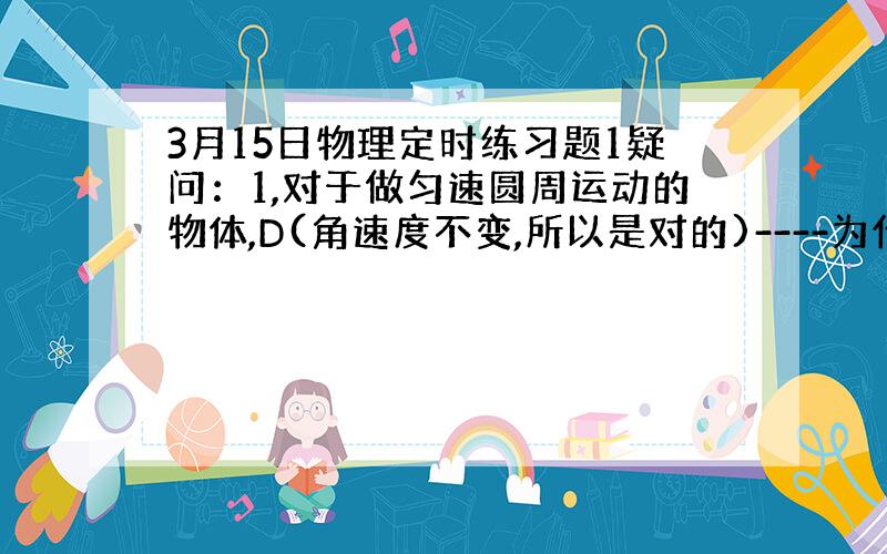 3月15日物理定时练习题1疑问：1,对于做匀速圆周运动的物体,D(角速度不变,所以是对的)----为什么?