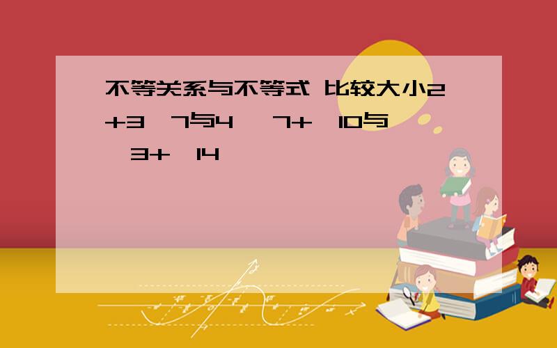 不等关系与不等式 比较大小2+3√7与4 √7+√10与√3+√14