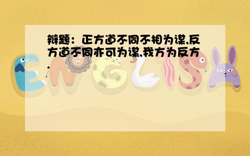 辩题：正方道不同不相为谋,反方道不同亦可为谋,我方为反方.