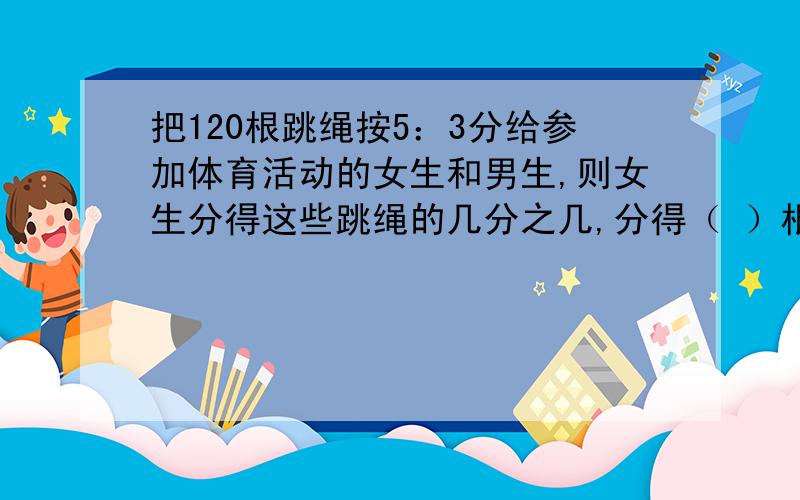 把120根跳绳按5：3分给参加体育活动的女生和男生,则女生分得这些跳绳的几分之几,分得（ ）根