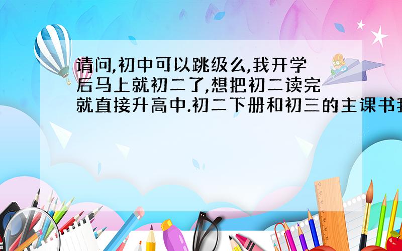 请问,初中可以跳级么,我开学后马上就初二了,想把初二读完就直接升高中.初二下册和初三的主课书我都备齐.准备自学.那么跳级