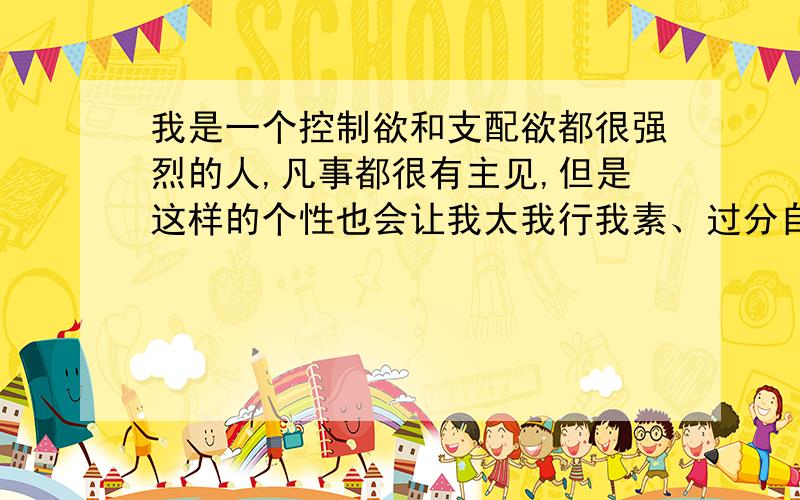 我是一个控制欲和支配欲都很强烈的人,凡事都很有主见,但是这样的个性也会让我太我行我素、过分自我.我