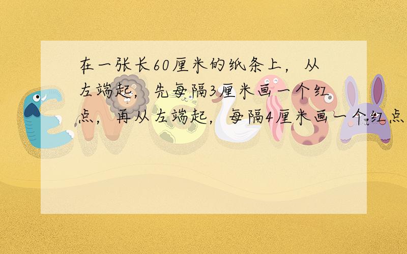 在一张长60厘米的纸条上，从左端起，先每隔3厘米画一个红点，再从左端起，每隔4厘米画一个红点．纸条的两个端点都不画．最后