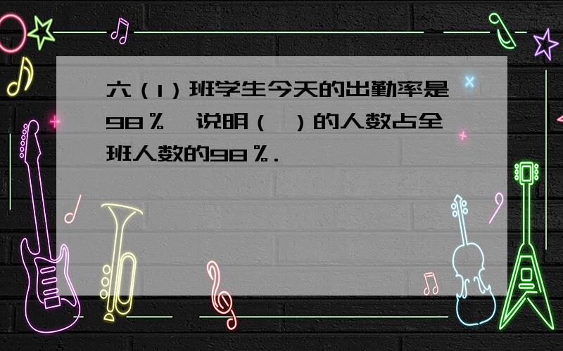 六（1）班学生今天的出勤率是98％,说明（ ）的人数占全班人数的98％.