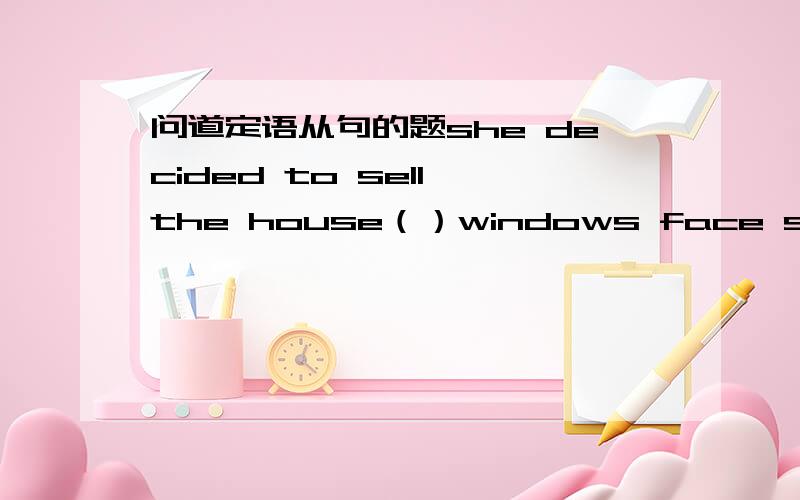 问道定语从句的题she decided to sell the house（）windows face south答案是