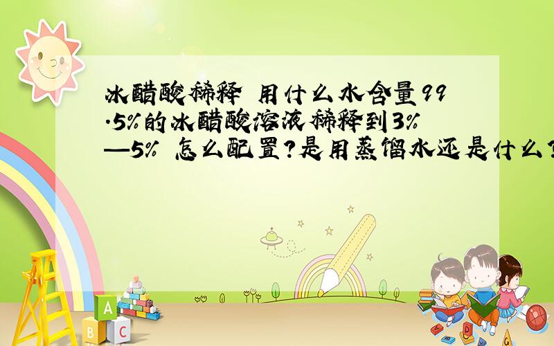 冰醋酸稀释 用什么水含量99.5%的冰醋酸溶液稀释到3%—5% 怎么配置?是用蒸馏水还是什么?请回答下 不要这么麻烦啊