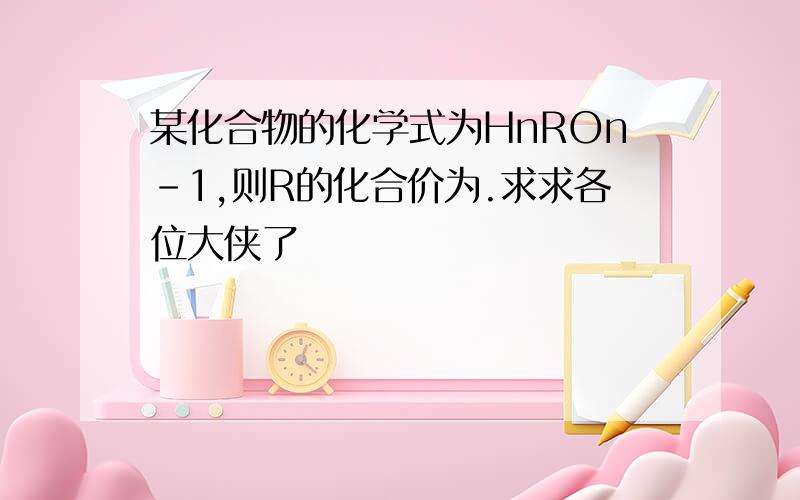 某化合物的化学式为HnROn-1,则R的化合价为.求求各位大侠了