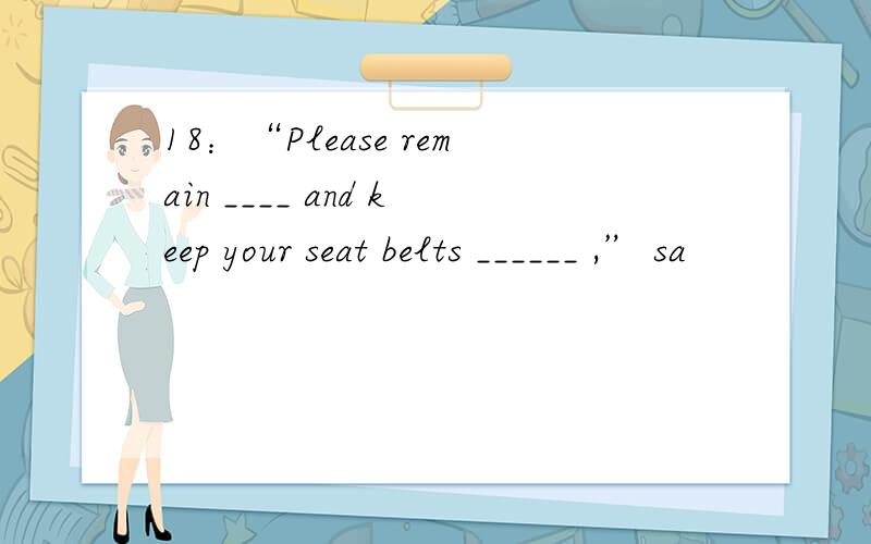 18：“Please remain ____ and keep your seat belts ______ ,” sa