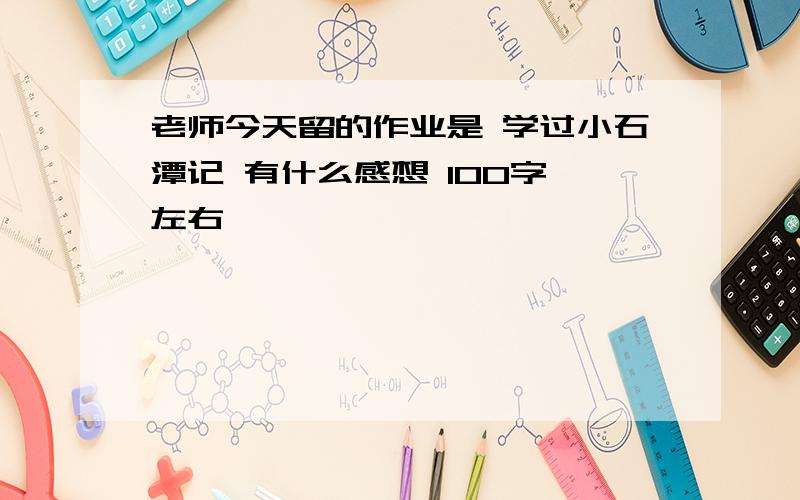 老师今天留的作业是 学过小石潭记 有什么感想 100字 左右