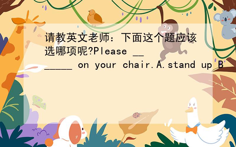 请教英文老师：下面这个题应该选哪项呢?Please _______ on your chair.A.stand up B