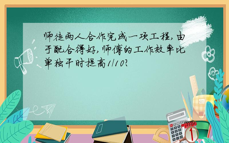 师徒两人合作完成一项工程,由于配合得好,师傅的工作效率比单独干时提高1/10?