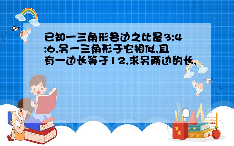 已知一三角形各边之比是3:4:6,另一三角形于它相似,且有一边长等于12,求另两边的长,