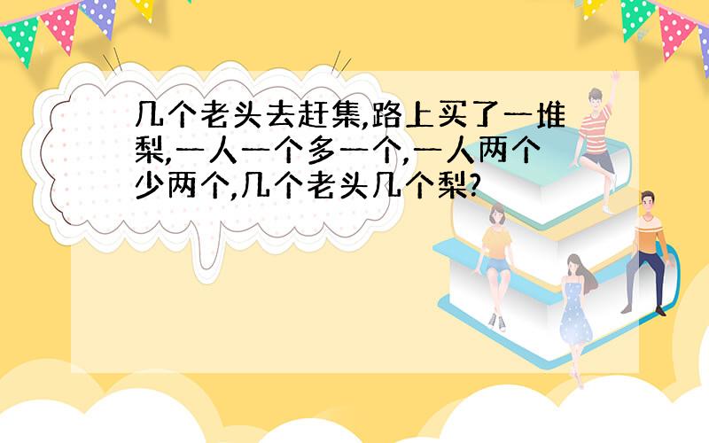 几个老头去赶集,路上买了一堆梨,一人一个多一个,一人两个少两个,几个老头几个梨?