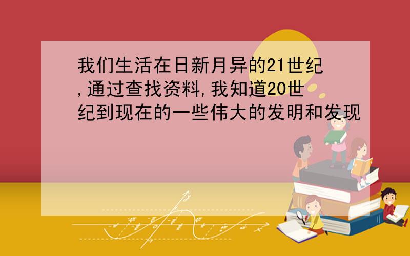 我们生活在日新月异的21世纪,通过查找资料,我知道20世纪到现在的一些伟大的发明和发现