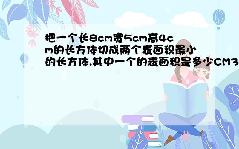 把一个长8cm宽5cm高4cm的长方体切成两个表面积最小的长方体.其中一个的表面积是多少CM3?