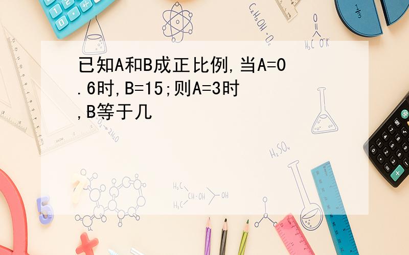 已知A和B成正比例,当A=0.6时,B=15;则A=3时,B等于几