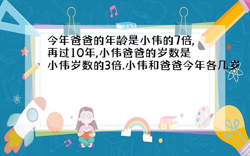 今年爸爸的年龄是小伟的7倍,再过10年,小伟爸爸的岁数是小伟岁数的3倍.小伟和爸爸今年各几岁