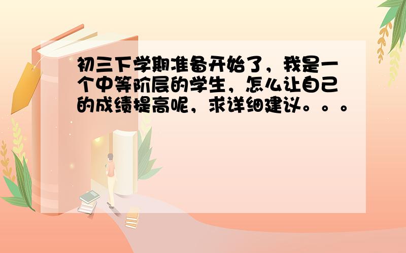 初三下学期准备开始了，我是一个中等阶层的学生，怎么让自己的成绩提高呢，求详细建议。。。