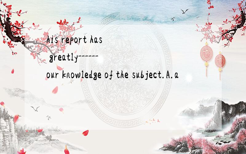 his report has greatly------our knowledge of the subject.A.a