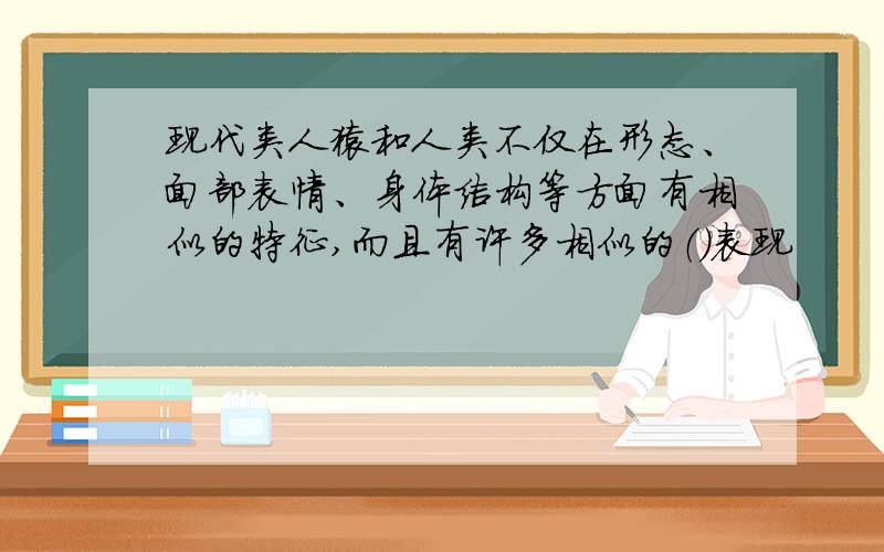 现代类人猿和人类不仅在形态、面部表情、身体结构等方面有相似的特征,而且有许多相似的（）表现