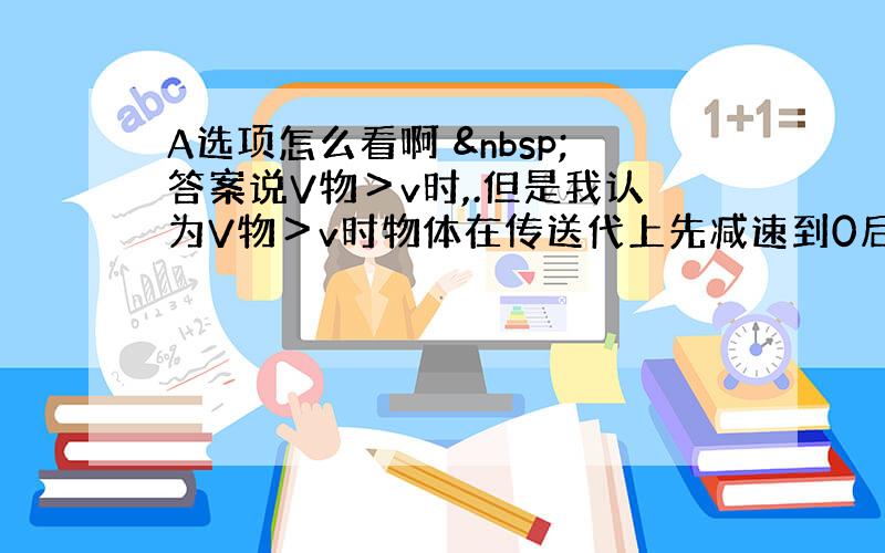 A选项怎么看啊  答案说V物＞v时,.但是我认为V物＞v时物体在传送代上先减速到0后,返回到达圆弧底边时的速度