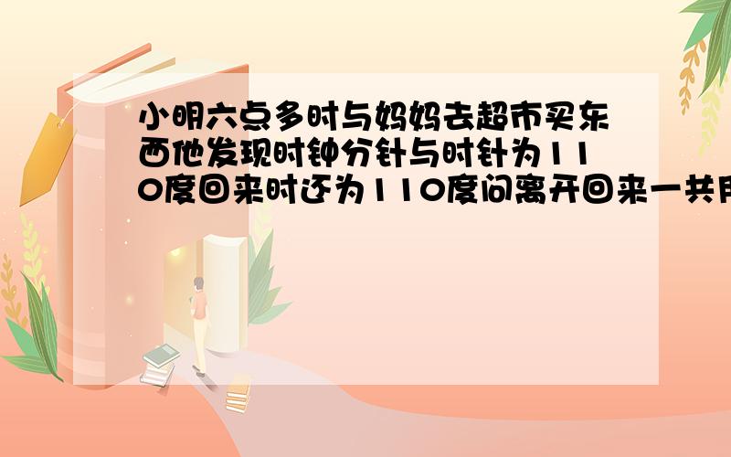 小明六点多时与妈妈去超市买东西他发现时钟分针与时针为110度回来时还为110度问离开回来一共用多少时间