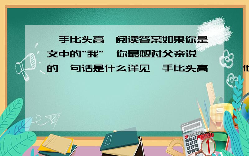 《手比头高》阅读答案如果你是文中的“我”,你最想对父亲说的一句话是什么详见《手比头高》……他把我按到椅子上坐下，口气严厉