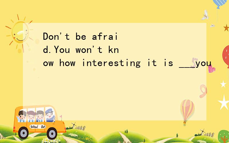 Don't be afraid.You won't know how interesting it is ___you