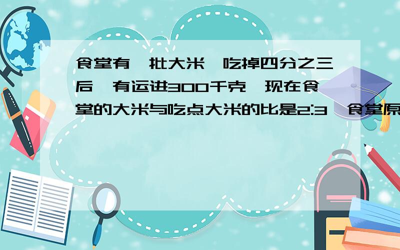 食堂有一批大米,吃掉四分之三后,有运进300千克,现在食堂的大米与吃点大米的比是2:3,食堂原有大米多少