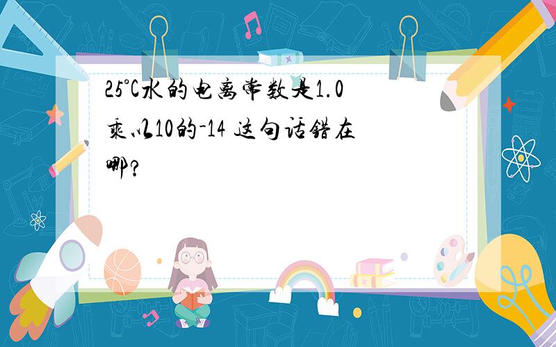 25°C水的电离常数是1.0乘以10的-14 这句话错在哪?