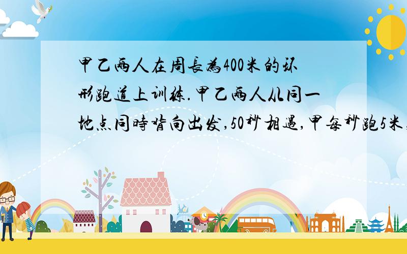 甲乙两人在周长为400米的环形跑道上训练.甲乙两人从同一地点同时背向出发,50秒相遇,甲每秒跑5米,求乙的速度.