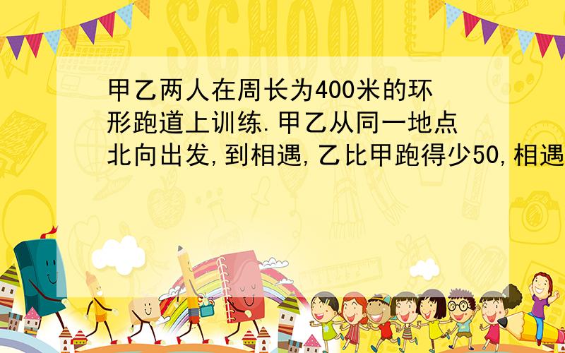 甲乙两人在周长为400米的环形跑道上训练.甲乙从同一地点北向出发,到相遇,乙比甲跑得少50,相遇后,甲