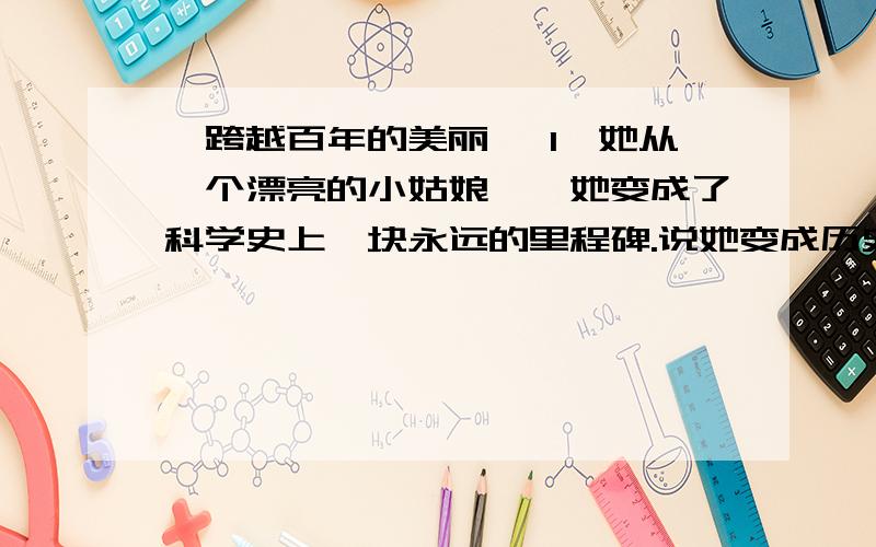 《跨越百年的美丽》 1、她从一个漂亮的小姑娘……她变成了科学史上一块永远的里程碑.说她变成历史上一块永远的里程碑,是因为