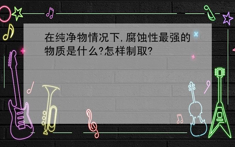 在纯净物情况下,腐蚀性最强的物质是什么?怎样制取?