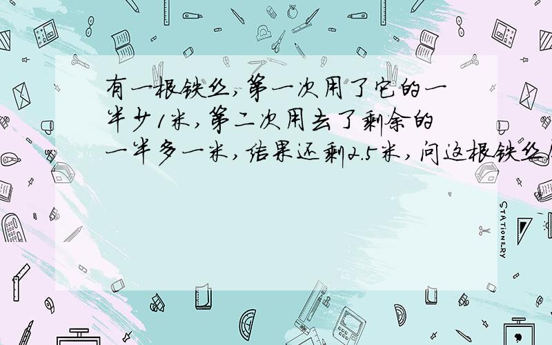 有一根铁丝,第一次用了它的一半少1米,第二次用去了剩余的一半多一米,结果还剩2.5米,问这根铁丝原有多长?（只列方程不解