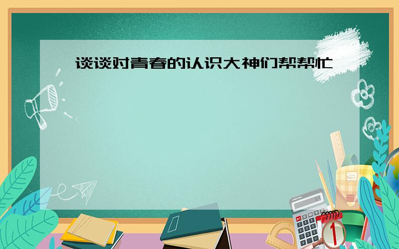 谈谈对青春的认识大神们帮帮忙