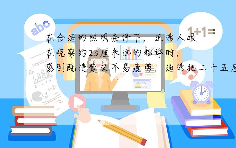 在合适的照明条件下，正常人眼在观察约25厘米远的物体时，感到既清楚又不易疲劳，通常把二十五厘米称为明是距离，如果你的视力