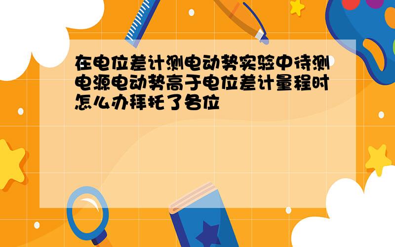 在电位差计测电动势实验中待测电源电动势高于电位差计量程时怎么办拜托了各位