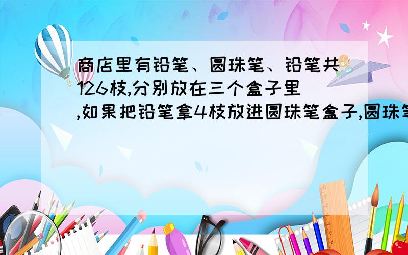 商店里有铅笔、圆珠笔、铅笔共126枝,分别放在三个盒子里,如果把铅笔拿4枝放进圆珠笔盒子,圆珠笔拿6枝放进钢笔盒里,那么