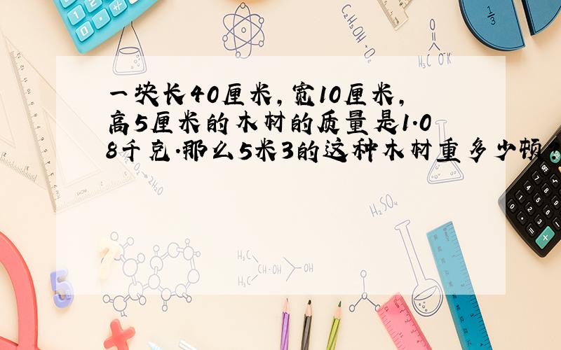 一块长40厘米,宽10厘米,高5厘米的木材的质量是1.08千克.那么5米3的这种木材重多少顿?