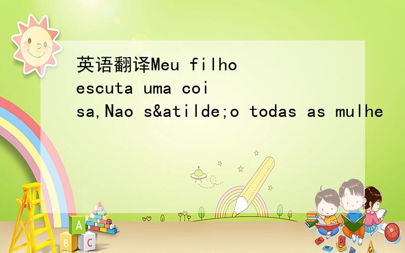 英语翻译Meu filho escuta uma coisa,Nao são todas as mulhe