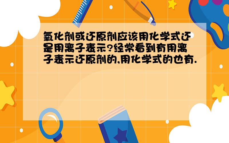 氧化剂或还原剂应该用化学式还是用离子表示?经常看到有用离子表示还原剂的,用化学式的也有.