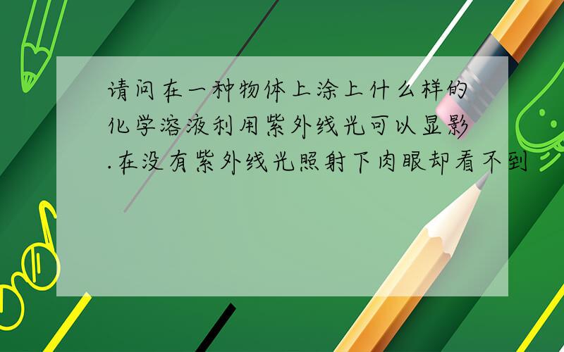 请问在一种物体上涂上什么样的化学溶液利用紫外线光可以显影.在没有紫外线光照射下肉眼却看不到